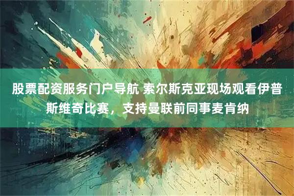 股票配资服务门户导航 索尔斯克亚现场观看伊普斯维奇比赛，支持曼联前同事麦肯纳