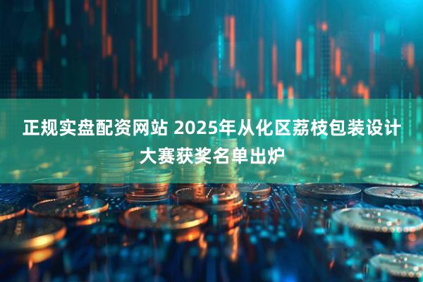 正规实盘配资网站 2025年从化区荔枝包装设计大赛获奖名单出炉
