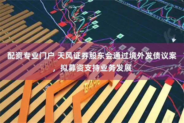配资专业门户 天风证券股东会通过境外发债议案，拟募资支持业务发展