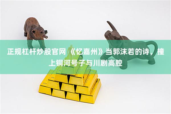 正规杠杆炒股官网 《忆嘉州》当郭沫若的诗，撞上铜河号子与川剧高腔