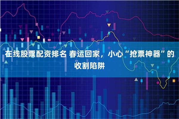 在线股票配资排名 春运回家，小心“抢票神器”的收割陷阱