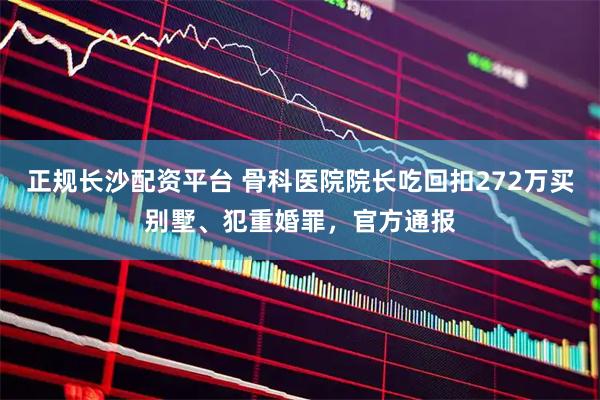 正规长沙配资平台 骨科医院院长吃回扣272万买别墅、犯重婚罪，官方通报