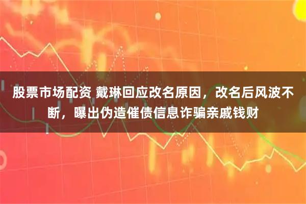 股票市场配资 戴琳回应改名原因，改名后风波不断，曝出伪造催债信息诈骗亲戚钱财