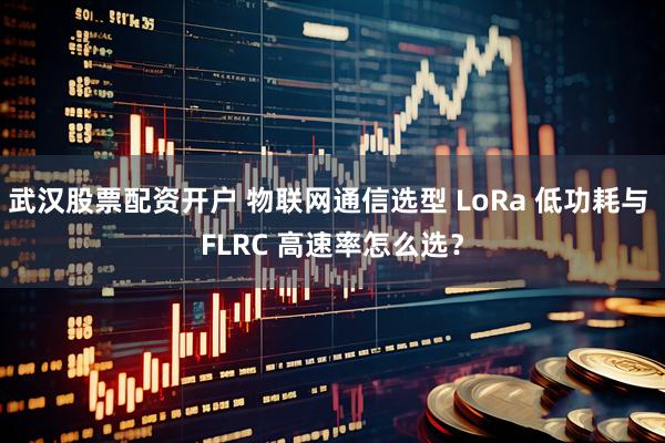 武汉股票配资开户 物联网通信选型 LoRa 低功耗与 FLRC 高速率怎么选？