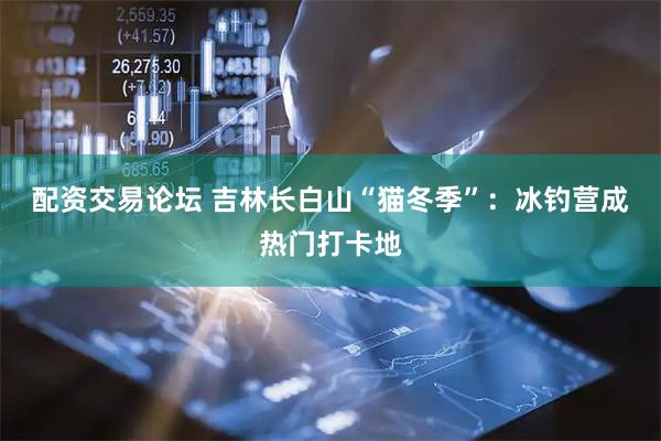 配资交易论坛 吉林长白山“猫冬季”：冰钓营成热门打卡地