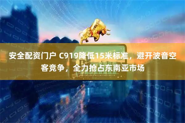 安全配资门户 C919降低15米标准，避开波音空客竞争，全力抢占东南亚市场