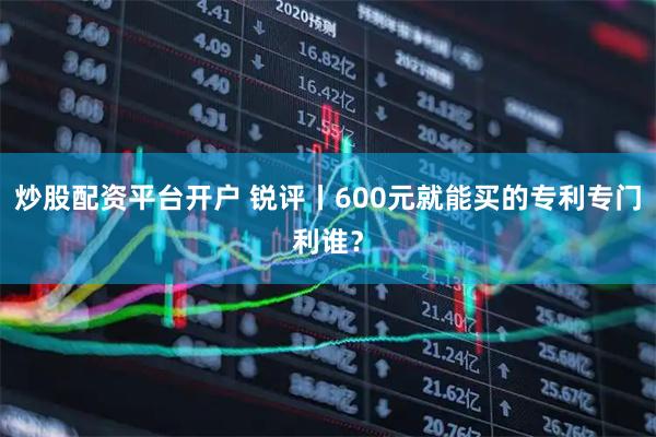 炒股配资平台开户 锐评丨600元就能买的专利专门利谁？