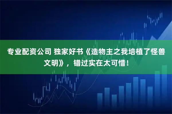 专业配资公司 独家好书《造物主之我培植了怪兽文明》，错过实在太可惜！