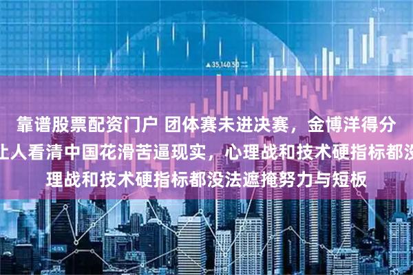 靠谱股票配资门户 团体赛未进决赛，金博洋得分第七，成绩平平却让人看清中国花滑苦逼现实，心理战和技术硬指标都没法遮掩努力与短板