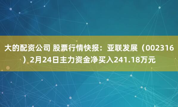 大的配资公司 股票行情快报：亚联发展（002316）2月24日主力资金净买入241.18万元
