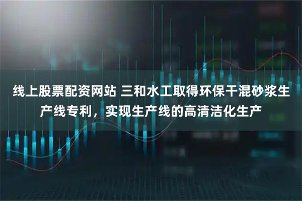 线上股票配资网站 三和水工取得环保干混砂浆生产线专利，实现生产线的高清洁化生产