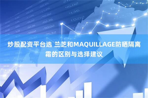 炒股配资平台选 兰芝和MAQUILLAGE防晒隔离霜的区别与选择建议