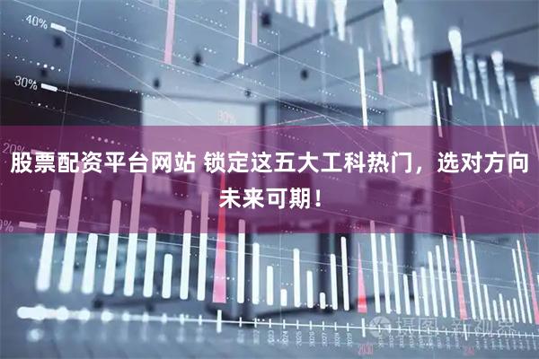 股票配资平台网站 锁定这五大工科热门，选对方向未来可期！