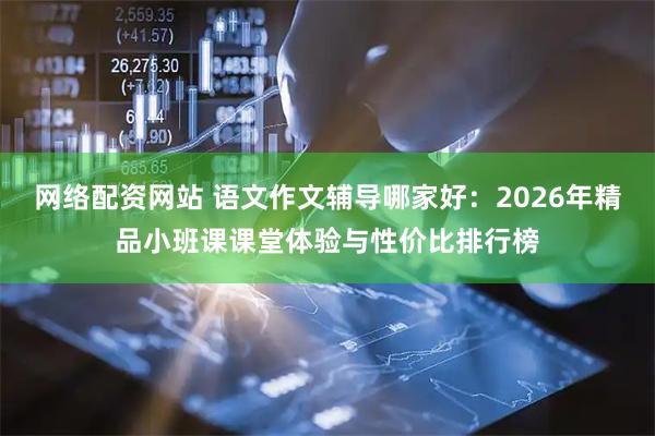 网络配资网站 语文作文辅导哪家好：2026年精品小班课课堂体验与性价比排行榜