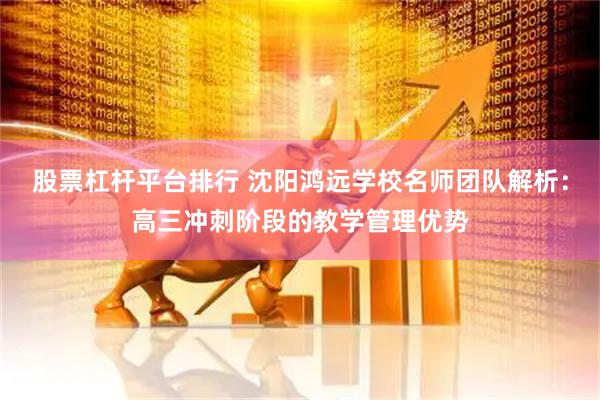股票杠杆平台排行 沈阳鸿远学校名师团队解析：高三冲刺阶段的教学管理优势