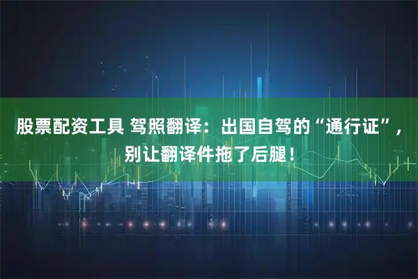 股票配资工具 驾照翻译：出国自驾的“通行证”，别让翻译件拖了后腿！
