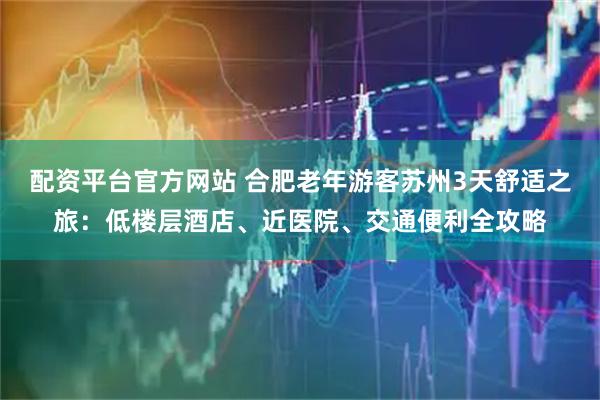 配资平台官方网站 合肥老年游客苏州3天舒适之旅：低楼层酒店、近医院、交通便利全攻略