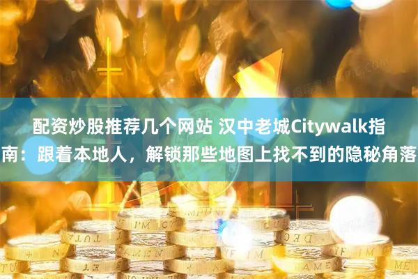配资炒股推荐几个网站 汉中老城Citywalk指南：跟着本地人，解锁那些地图上找不到的隐秘角落