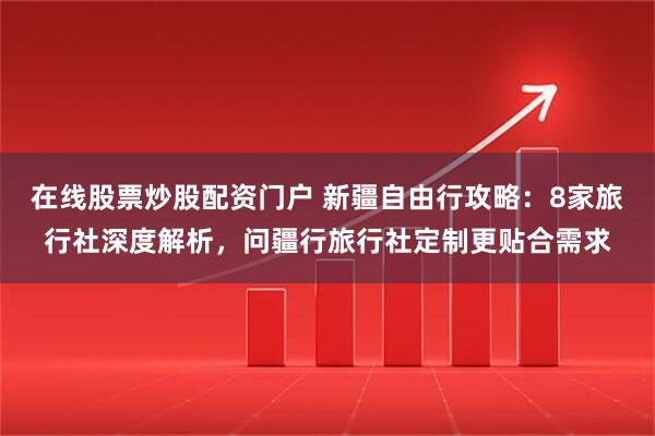 在线股票炒股配资门户 新疆自由行攻略：8家旅行社深度解析，问疆行旅行社定制更贴合需求