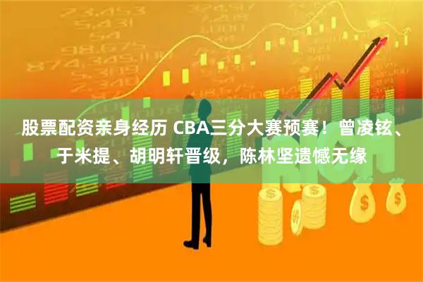 股票配资亲身经历 CBA三分大赛预赛！曾凌铉、于米提、胡明轩晋级，陈林坚遗憾无缘