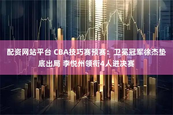 配资网站平台 CBA技巧赛预赛：卫冕冠军徐杰垫底出局 李悦州领衔4人进决赛