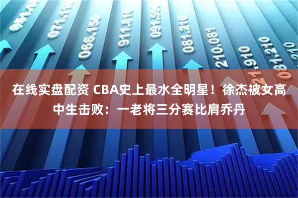 在线实盘配资 CBA史上最水全明星！徐杰被女高中生击败：一老将三分赛比肩乔丹