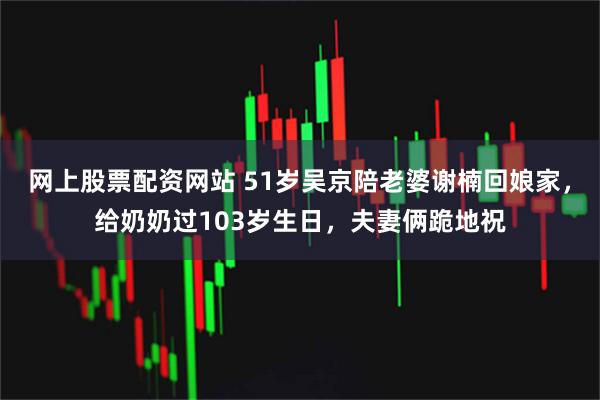 网上股票配资网站 51岁吴京陪老婆谢楠回娘家，给奶奶过103岁生日，夫妻俩跪地祝