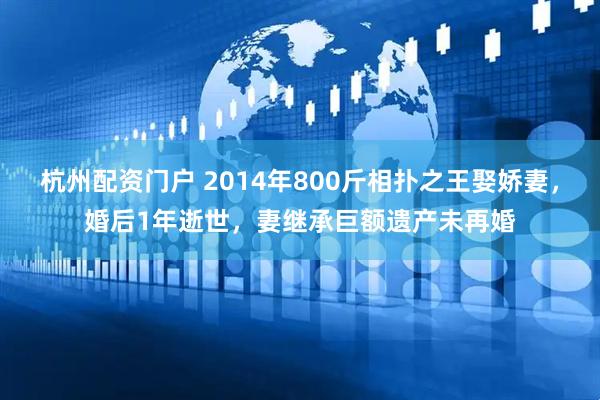 杭州配资门户 2014年800斤相扑之王娶娇妻，婚后1年逝世，妻继承巨额遗产未再婚