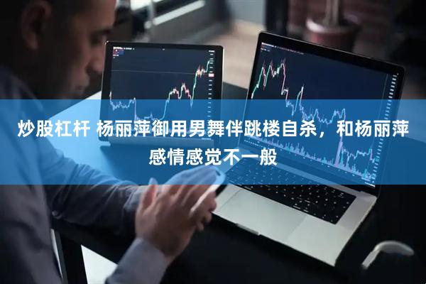 炒股杠杆 杨丽萍御用男舞伴跳楼自杀，和杨丽萍感情感觉不一般