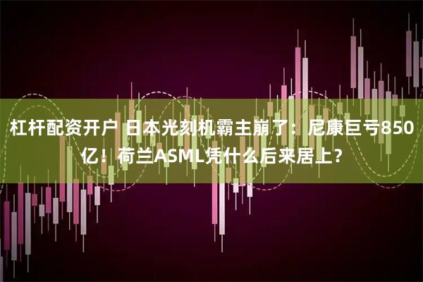 杠杆配资开户 日本光刻机霸主崩了：尼康巨亏850亿！荷兰ASML凭什么后来居上？
