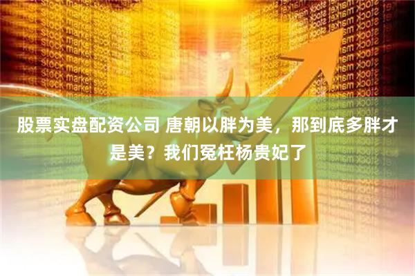 股票实盘配资公司 唐朝以胖为美，那到底多胖才是美？我们冤枉杨贵妃了