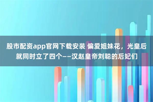 股市配资app官网下载安装 偏爱姐妹花，光皇后就同时立了四个——汉赵皇帝刘聪的后妃们