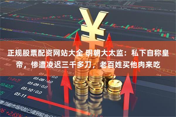 正规股票配资网站大全 明朝大太监：私下自称皇帝，惨遭凌迟三千多刀，老百姓买他肉来吃