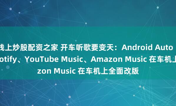 线上炒股配资之家 开车听歌要变天：Android Auto 17.0 让 Spotify、YouTube Music、Amazon Music 在车机上全面改版