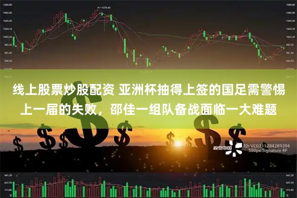 线上股票炒股配资 亚洲杯抽得上签的国足需警惕上一届的失败，邵佳一组队备战面临一大难题