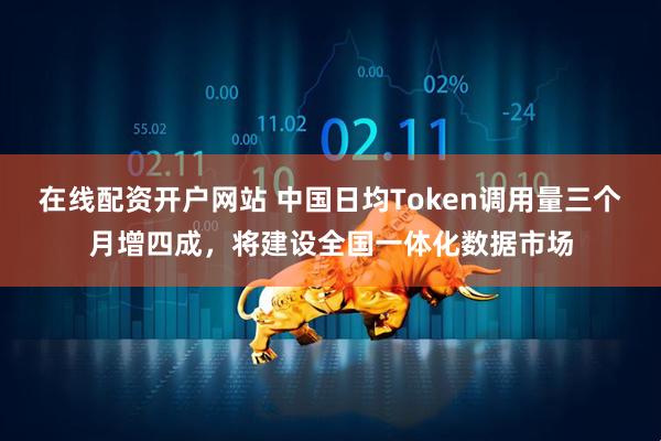 在线配资开户网站 中国日均Token调用量三个月增四成，将建设全国一体化数据市场