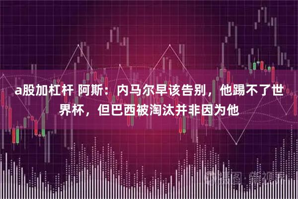 a股加杠杆 阿斯：内马尔早该告别，他踢不了世界杯，但巴西被淘汰并非因为他