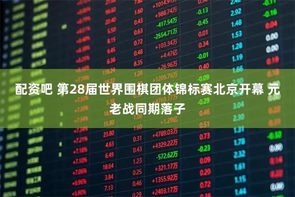 配资吧 第28届世界围棋团体锦标赛北京开幕 元老战同期落子
