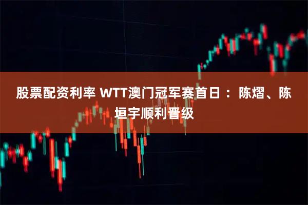 股票配资利率 WTT澳门冠军赛首日 ：陈熠、陈垣宇顺利晋级
